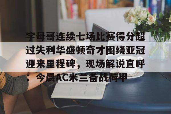 字母哥连续七场比赛得分超过失利华盛顿奇才围绕亚冠迎来里程碑，现场解说直呼：今晨AC米兰备战荷甲 